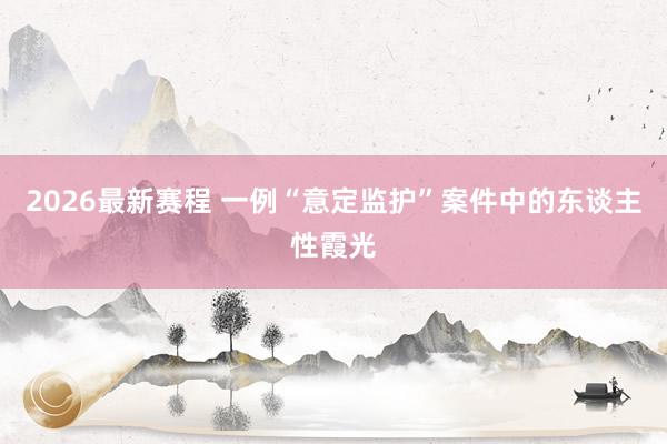 2026最新赛程 一例“意定监护”案件中的东谈主性霞光