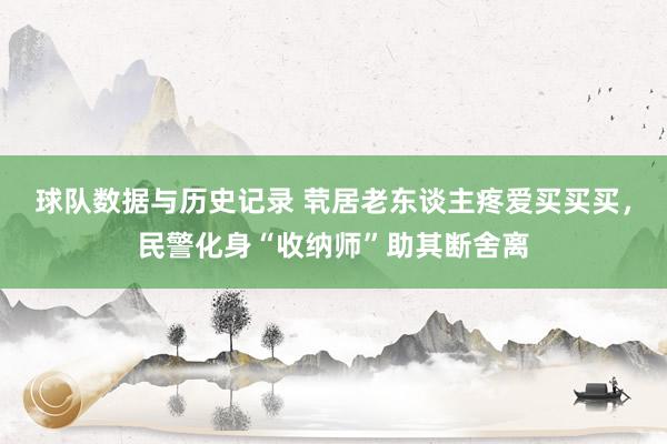 球队数据与历史记录 茕居老东谈主疼爱买买买，民警化身“收纳师”助其断舍离