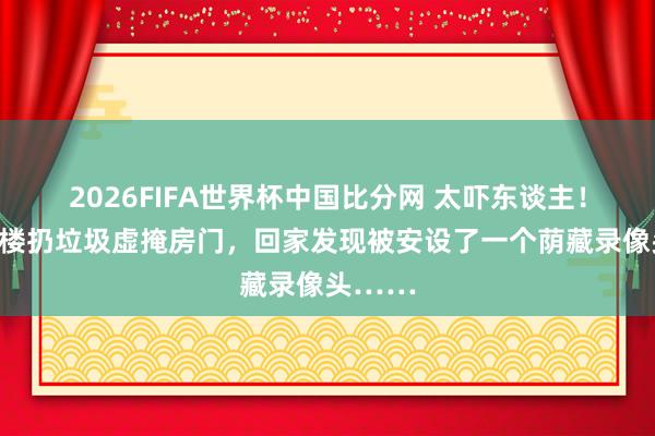 2026FIFA世界杯中国比分网 太吓东谈主！女子下楼扔垃圾虚掩房门，回家发现被安设了一个荫藏录像头……