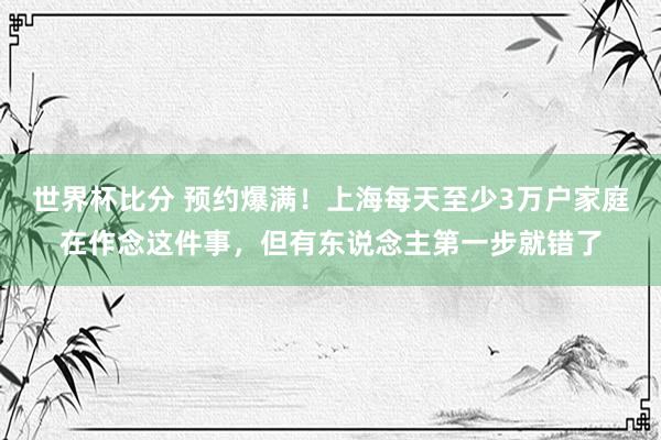世界杯比分 预约爆满！上海每天至少3万户家庭在作念这件事，但有东说念主第一步就错了