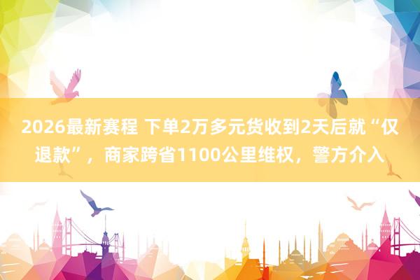 2026最新赛程 下单2万多元货收到2天后就“仅退款”，商家跨省1100公里维权，警方介入