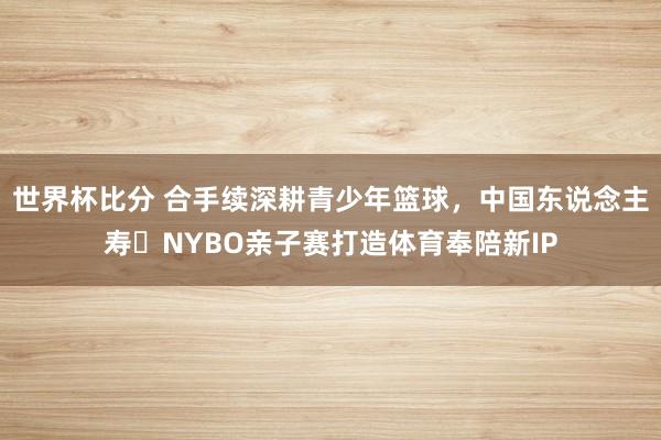 世界杯比分 合手续深耕青少年篮球，中国东说念主寿・NYBO亲子赛打造体育奉陪新IP