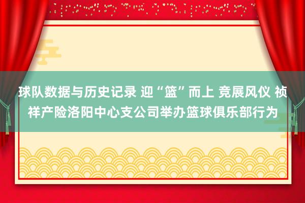 球队数据与历史记录 迎“篮”而上 竞展风仪 祯祥产险洛阳中心支公司举办篮球俱乐部行为