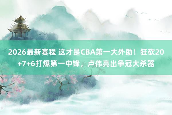 2026最新赛程 这才是CBA第一大外助！狂砍20+7+6打爆第一中锋，卢伟亮出争冠大杀器