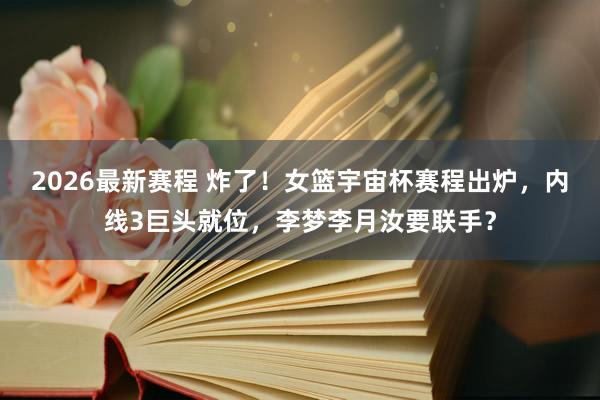 2026最新赛程 炸了！女篮宇宙杯赛程出炉，内线3巨头就位，李梦李月汝要联手？