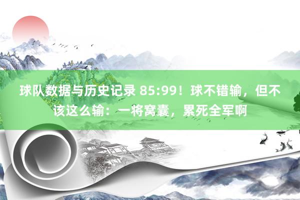 球队数据与历史记录 85:99！球不错输，但不该这么输：一将窝囊，累死全军啊