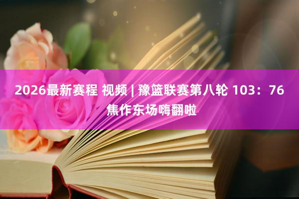 2026最新赛程 视频 | 豫篮联赛第八轮 103：76 焦作东场嗨翻啦
