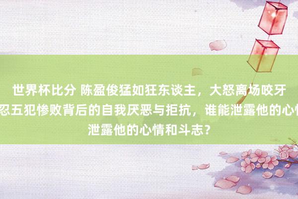 世界杯比分 陈盈俊猛如狂东谈主，大怒离场咬牙自责，难忍五犯惨败背后的自我厌恶与拒抗，谁能泄露他的心情和斗志？
