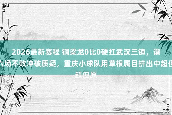 2026最新赛程 铜梁龙0比0硬扛武汉三镇，谐和六场不败冲破质疑，重庆小球队用草根属目拼出中超但愿