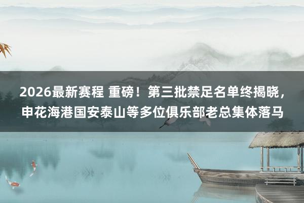 2026最新赛程 重磅！第三批禁足名单终揭晓，申花海港国安泰山等多位俱乐部老总集体落马