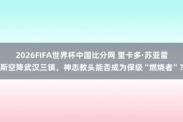 2026FIFA世界杯中国比分网 里卡多·苏亚雷斯空降武汉三镇，神志教头能否成为保级“燃烧者”？