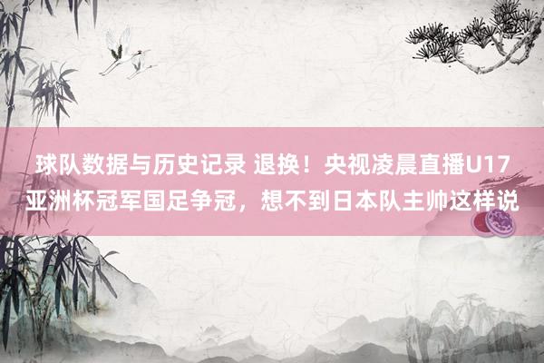 球队数据与历史记录 退换!央视凌晨直播U17亚洲杯冠军国足争冠,想不到日本队主帅这样说