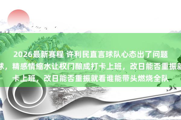 2026最新赛程 许利民直言球队心态出了问题，北京队不再拚命打球，精感情缩水让权门酿成打卡上班，改日能否重振就看谁能带头燃烧全队