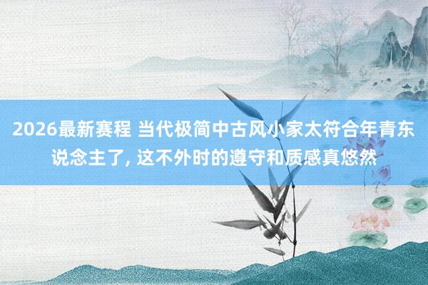 2026最新赛程 当代极简中古风小家太符合年青东说念主了，<a href=