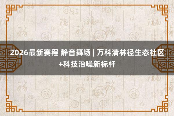 2026最新赛程 静音舞场 | 万科清林径生态社区+科技治噪新标杆