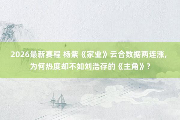 2026最新赛程 杨紫《家业》云合数据两连涨， 为何热度却不如刘浩存的《主角》?