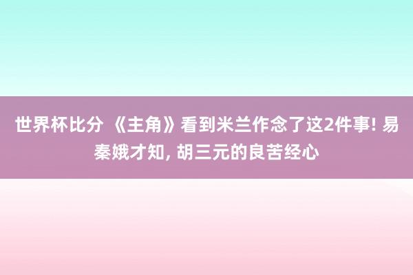 世界杯比分 《主角》看到米兰作念了这2件事! 易秦娥才知， 胡三元的良苦经心