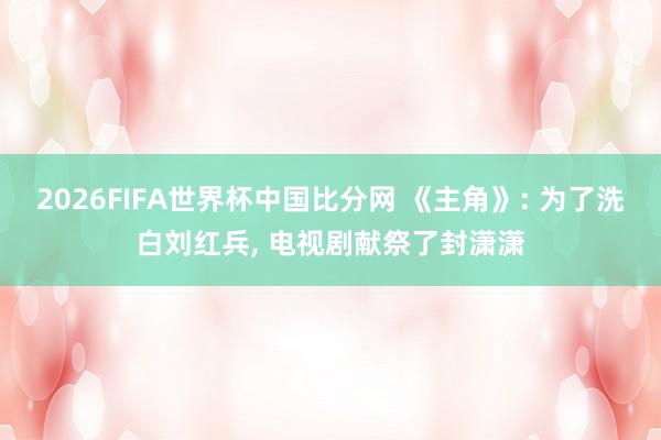 2026FIFA世界杯中国比分网 《主角》: 为了洗白刘红兵， 电视剧献祭了封潇潇