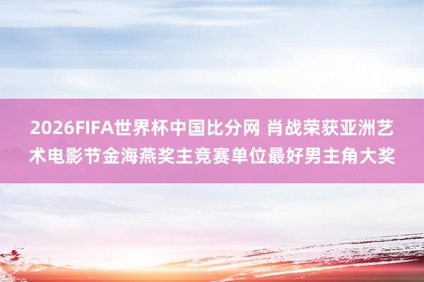 2026FIFA世界杯中国比分网 肖战荣获亚洲艺术电影节金海燕奖主竞赛单位最好男主角大奖