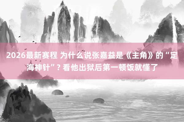 2026最新赛程 为什么说张嘉益是《主角》的“定海神针”? 看他出狱后第一顿饭就懂了