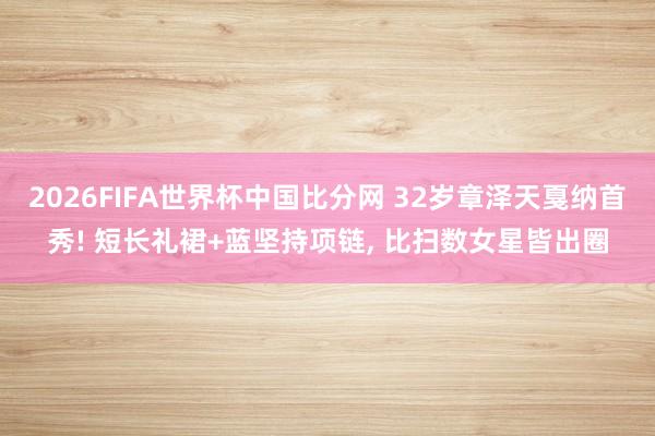 2026FIFA世界杯中国比分网 32岁章泽天戛纳首秀! 短长礼裙+蓝坚持项链， 比扫数女星皆出圈
