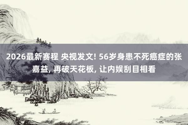 2026最新赛程 央视发文! 56岁身患不死癌症的张嘉益， 再破天花板， 让内娱刮目相看