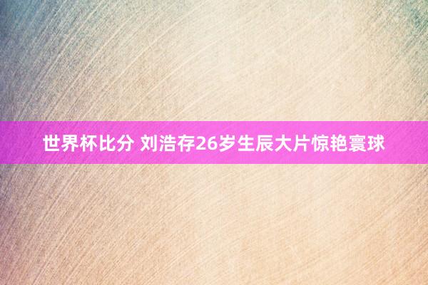 世界杯比分 刘浩存26岁生辰大片惊艳寰球