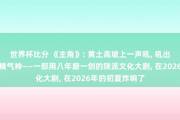世界杯比分 《主角》: 黄土高坡上一声吼， 吼出了中国东谈主的精气神——一部用八年磨一剑的陕派文化大剧， 在2026年的初夏炸响了