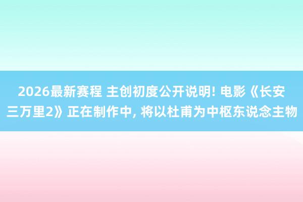 2026最新赛程 主创初度公开说明! 电影《长安三万里2》正在制作中, 将以杜甫为中枢东说念主物