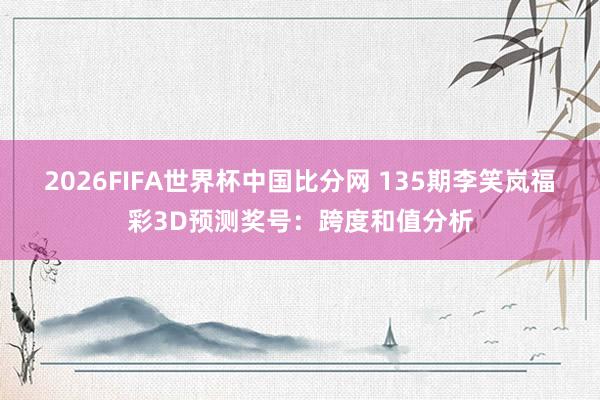 2026FIFA世界杯中国比分网 135期李笑岚福彩3D预测奖号：跨度和值分析
