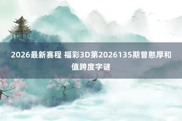 2026最新赛程 福彩3D第2026135期曾憨厚和值跨度字谜