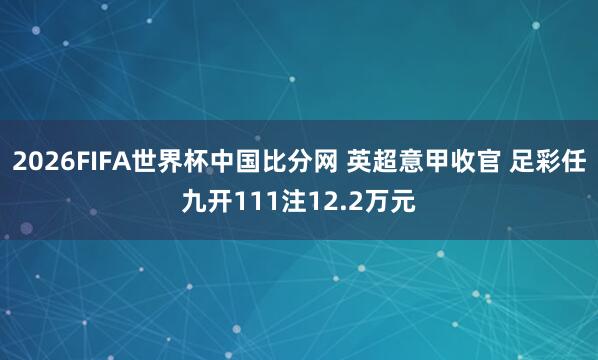 2026FIFA世界杯中国比分网 英超意甲收官 足彩任九开111注12.2万元