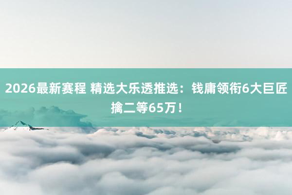 2026最新赛程 精选大乐透推选：钱庸领衔6大巨匠擒二等65万！