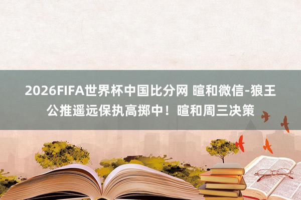 2026FIFA世界杯中国比分网 暄和微信-狼王公推遥远保执高掷中！暄和周三决策