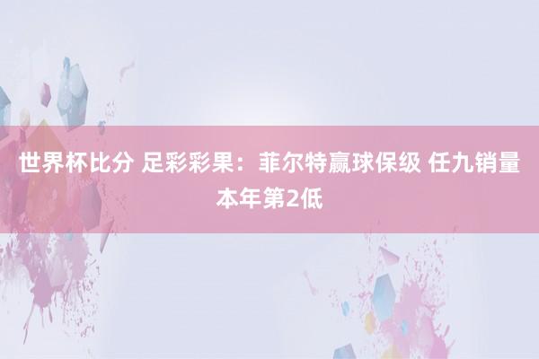 世界杯比分 足彩彩果：菲尔特赢球保级 任九销量本年第2低