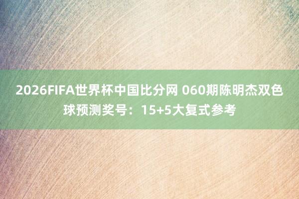 2026FIFA世界杯中国比分网 060期陈明杰双色球预测奖号：15+5大复式参考