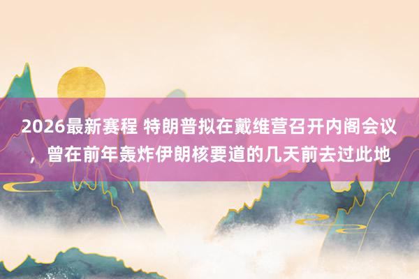 2026最新赛程 特朗普拟在戴维营召开内阁会议，曾在前年轰炸伊朗核要道的几天前去过此地