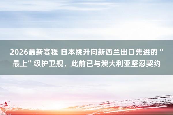 2026最新赛程 日本挑升向新西兰出口先进的“最上”级护卫舰，此前已与澳大利亚坚忍契约