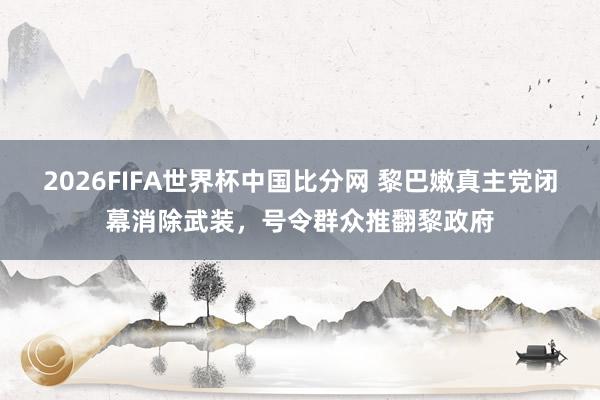 2026FIFA世界杯中国比分网 黎巴嫩真主党闭幕消除武装，号令群众推翻黎政府