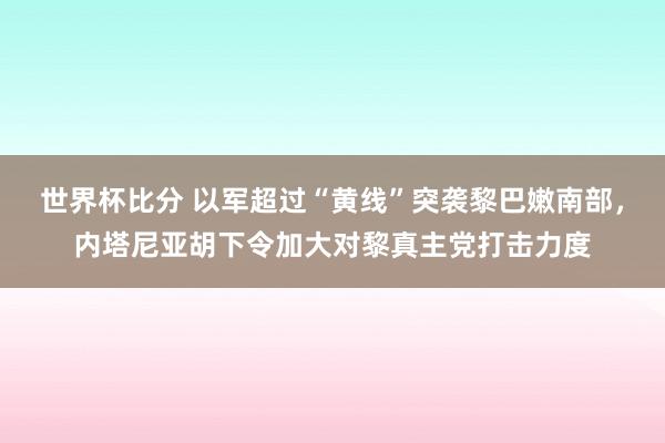 世界杯比分 以军超过“黄线”突袭黎巴嫩南部，内塔尼亚胡下令加大对黎真主党打击力度
