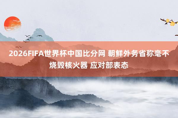 2026FIFA世界杯中国比分网 朝鲜外务省称毫不烧毁核火器 应对部表态