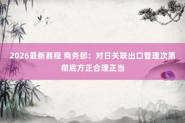 2026最新赛程 商务部：对日关联出口管理次第彻底方正合理正当