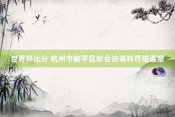 世界杯比分 杭州市临平区蚁合访谒科罚组通报