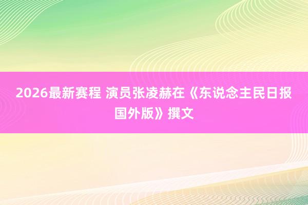 2026最新赛程 演员张凌赫在《东说念主民日报国外版》撰文