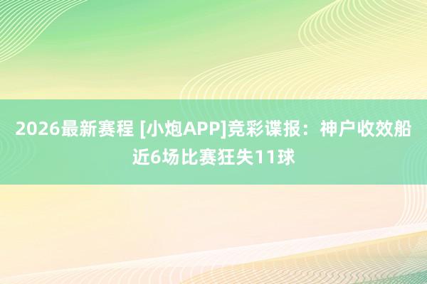 2026最新赛程 [小炮APP]竞彩谍报：神户收效船近6场比赛狂失11球