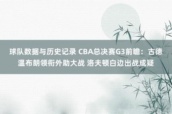 球队数据与历史记录 CBA总决赛G3前瞻：古德温布朗领衔外助大战 洛夫顿白边出战成疑