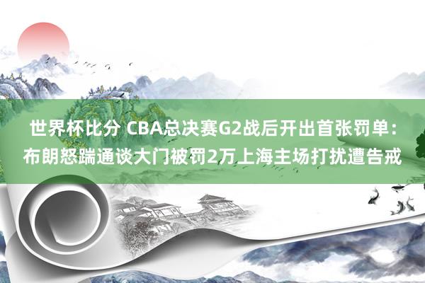 世界杯比分 CBA总决赛G2战后开出首张罚单：布朗怒踹通谈大门被罚2万上海主场打扰遭告戒
