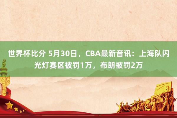 世界杯比分 5月30日，CBA最新音讯：上海队闪光灯赛区被罚1万，布朗被罚2万