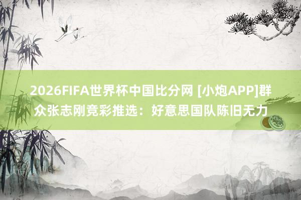 2026FIFA世界杯中国比分网 [小炮APP]群众张志刚竞彩推选：好意思国队陈旧无力