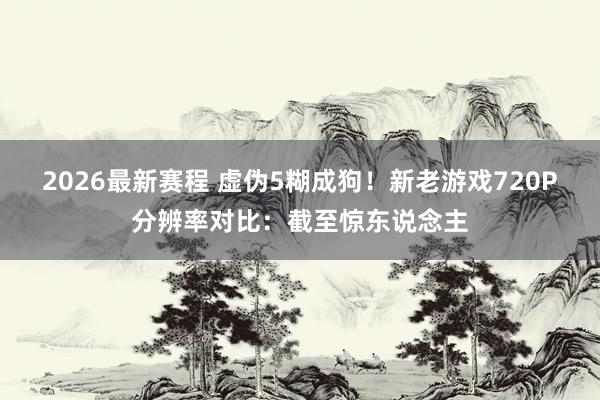 2026最新赛程 虚伪5糊成狗！新老游戏720P分辨率对比：截至惊东说念主